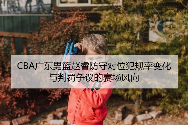 CBA广东男篮赵睿防守对位犯规率变化与判罚争议的赛场风向
